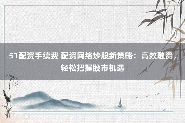 51配资手续费 配资网络炒股新策略：高效融资，轻松把握股市机遇