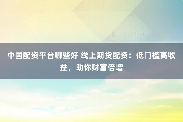 中国配资平台哪些好 线上期货配资：低门槛高收益，助你财富倍增