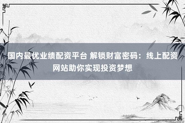 国内最优业绩配资平台 解锁财富密码：线上配资网站助你实现投资梦想