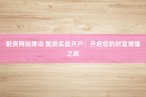 配资网站建设 配资实盘开户：开启您的财富增值之旅