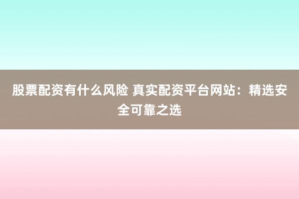 股票配资有什么风险 真实配资平台网站：精选安全可靠之选