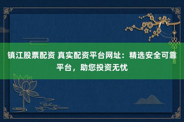 镇江股票配资 真实配资平台网址：精选安全可靠平台，助您投资无忧