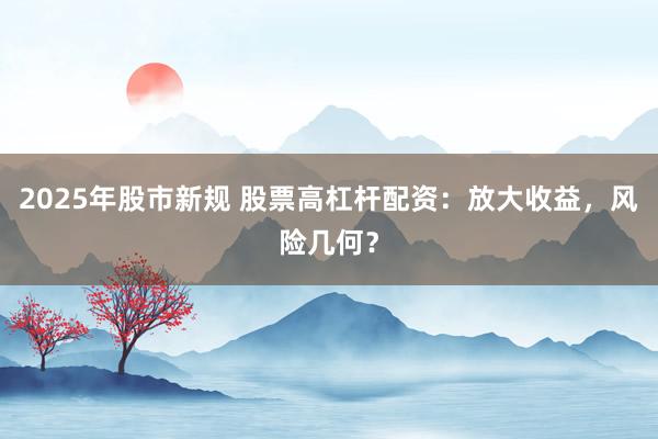 2025年股市新规 股票高杠杆配资：放大收益，风险几何？