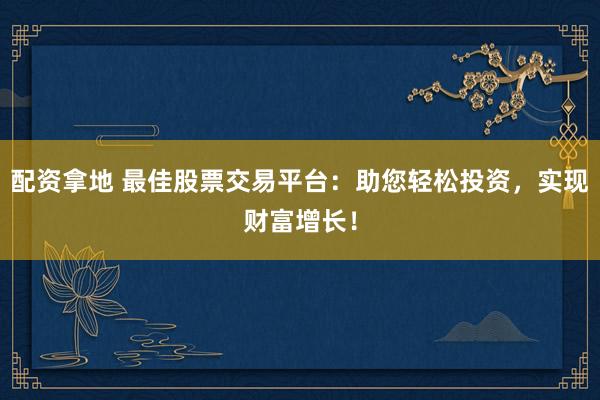 配资拿地 最佳股票交易平台：助您轻松投资，实现财富增长！
