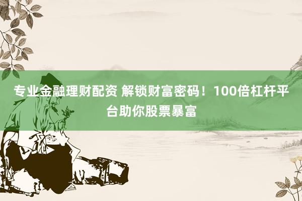 专业金融理财配资 解锁财富密码！100倍杠杆平台助你股票暴富