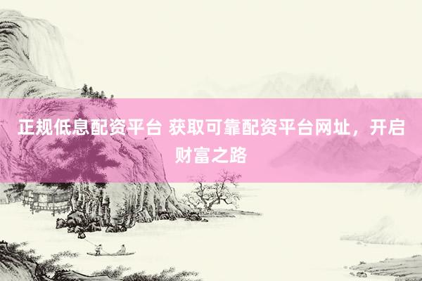 正规低息配资平台 获取可靠配资平台网址，开启财富之路