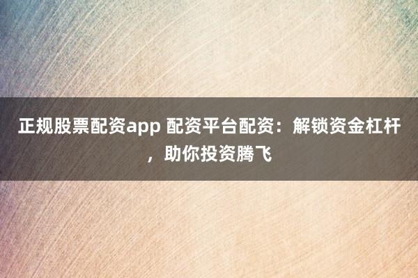 正规股票配资app 配资平台配资：解锁资金杠杆，助你投资腾飞