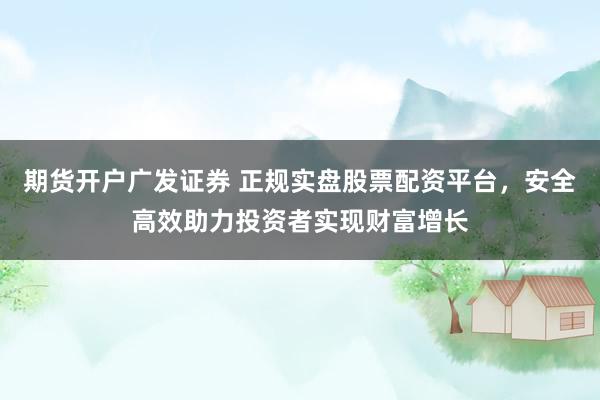 期货开户广发证券 正规实盘股票配资平台，安全高效助力投资者实现财富增长