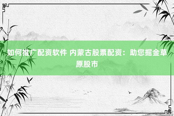 如何推广配资软件 内蒙古股票配资：助您掘金草原股市