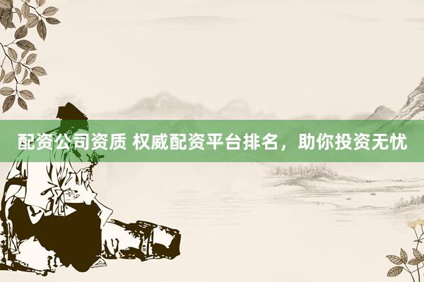 配资公司资质 权威配资平台排名，助你投资无忧