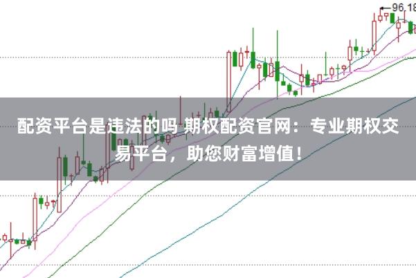 配资平台是违法的吗 期权配资官网：专业期权交易平台，助您财富增值！