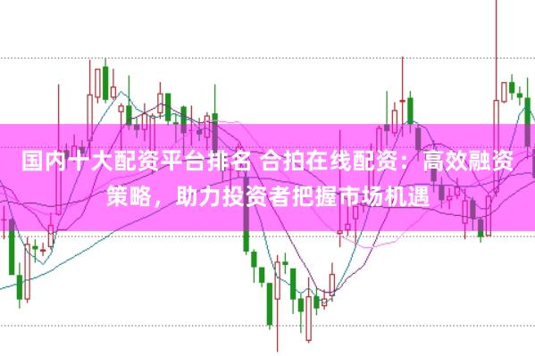 国内十大配资平台排名 合拍在线配资：高效融资策略，助力投资者把握市场机遇