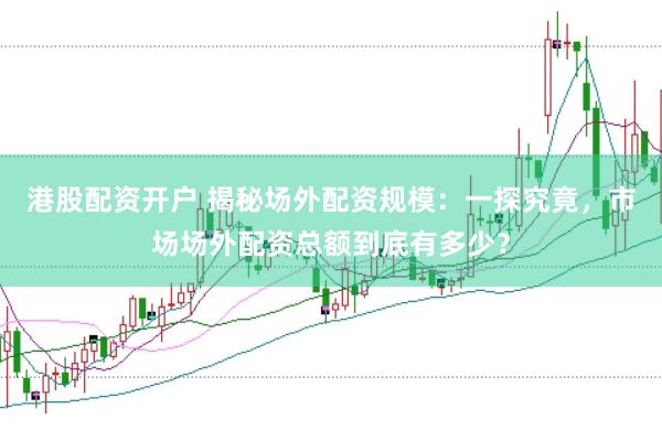 港股配资开户 揭秘场外配资规模：一探究竟，市场场外配资总额到底有多少？