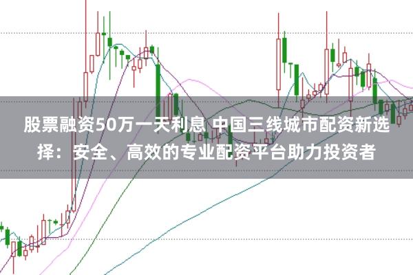 股票融资50万一天利息 中国三线城市配资新选择：安全、高效的专业配资平台助力投资者