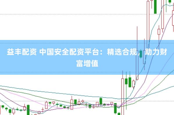 益丰配资 中国安全配资平台：精选合规，助力财富增值