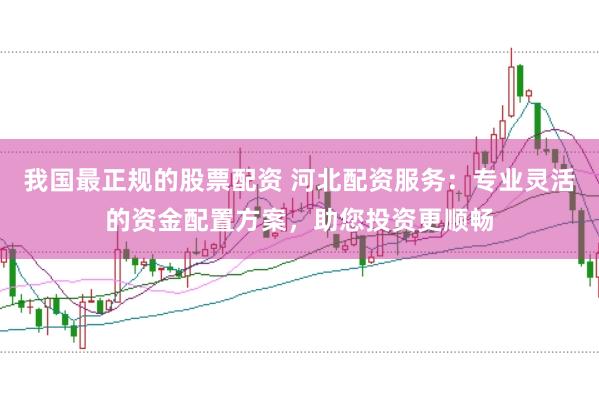 我国最正规的股票配资 河北配资服务：专业灵活的资金配置方案，助您投资更顺畅