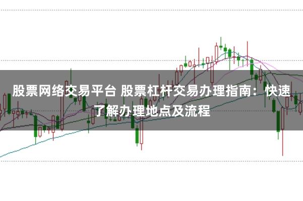 股票网络交易平台 股票杠杆交易办理指南：快速了解办理地点及流程