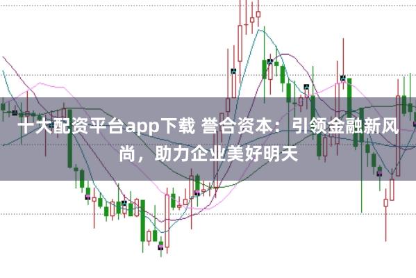 十大配资平台app下载 誉合资本：引领金融新风尚，助力企业美好明天