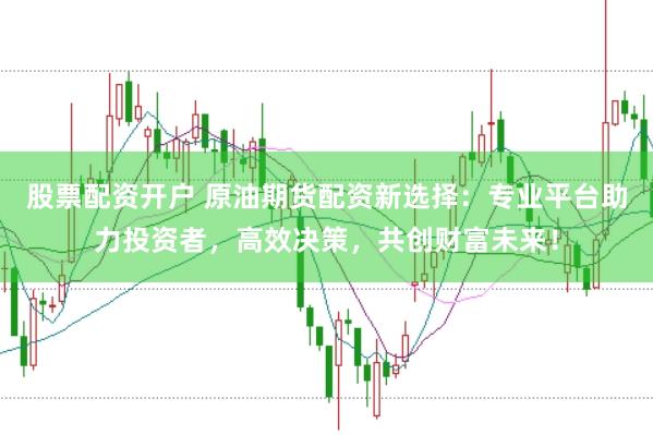 股票配资开户 原油期货配资新选择：专业平台助力投资者，高效决策，共创财富未来！