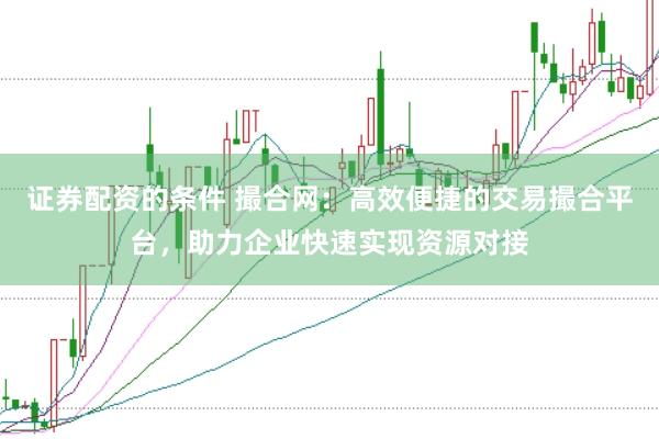 证券配资的条件 撮合网：高效便捷的交易撮合平台，助力企业快速实现资源对接