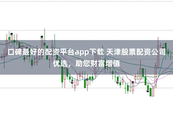 口碑最好的配资平台app下载 天津股票配资公司优选，助您财富增值