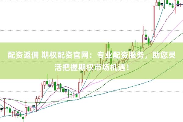 配资返佣 期权配资官网：专业配资服务，助您灵活把握期权市场机遇！