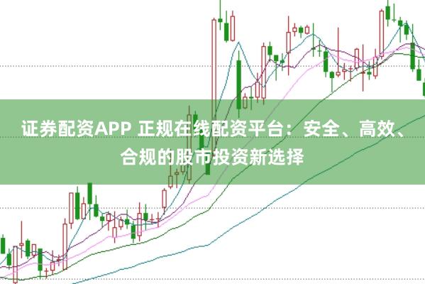 证券配资APP 正规在线配资平台：安全、高效、合规的股市投资新选择