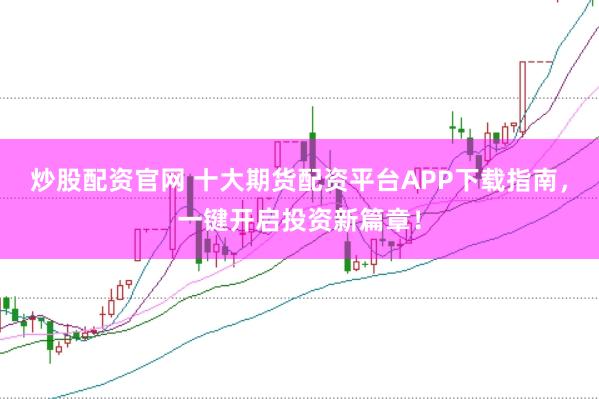 炒股配资官网 十大期货配资平台APP下载指南，一键开启投资新篇章！