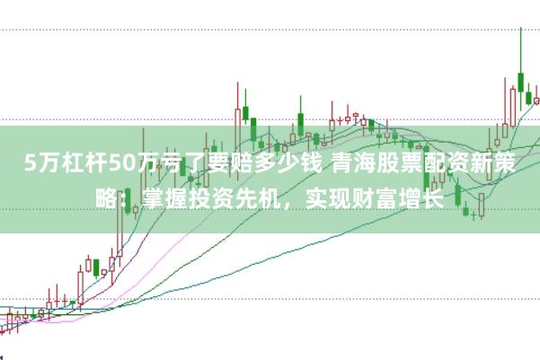 5万杠杆50万亏了要赔多少钱 青海股票配资新策略：掌握投资先机，实现财富增长