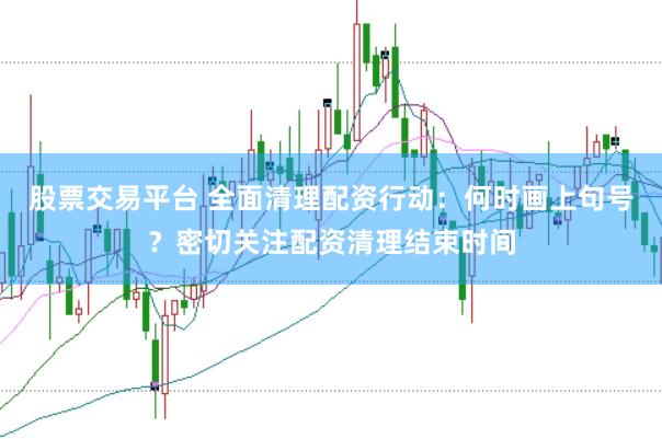 股票交易平台 全面清理配资行动：何时画上句号？密切关注配资清理结束时间