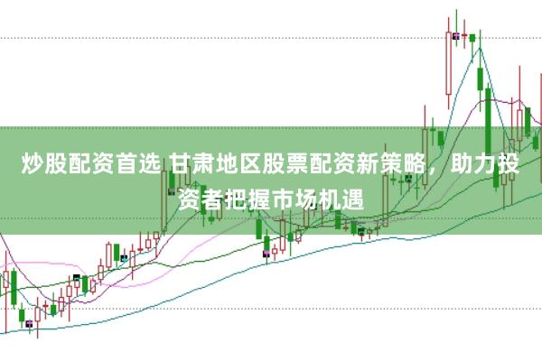 炒股配资首选 甘肃地区股票配资新策略，助力投资者把握市场机遇
