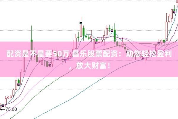 配资是不是要50万 昌乐股票配资：助您轻松盈利，放大财富！