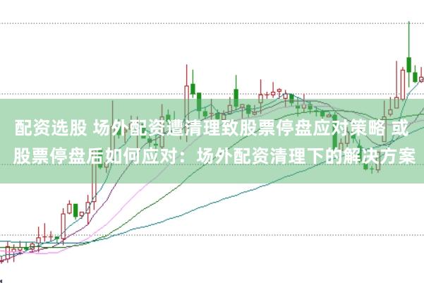 配资选股 场外配资遭清理致股票停盘应对策略 或 股票停盘后如何应对:场外配资清理下的解决方案