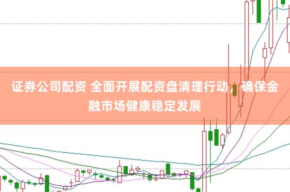 证券公司配资 全面开展配资盘清理行动，确保金融市场健康稳定发展