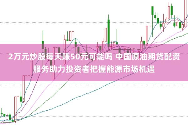 2万元炒股每天赚50元可能吗 中国原油期货配资服务助力投资者把握能源市场机遇