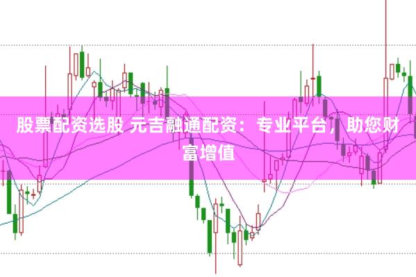 股票配资选股 元吉融通配资:专业平台,助您财富增值