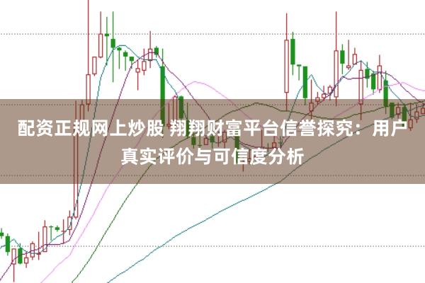 配资正规网上炒股 翔翔财富平台信誉探究:用户真实评价与可信度分析