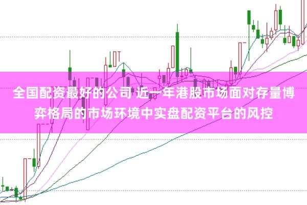 全国配资最好的公司 近一年港股市场面对存量博弈格局的市场环境中实盘配资平台的风控