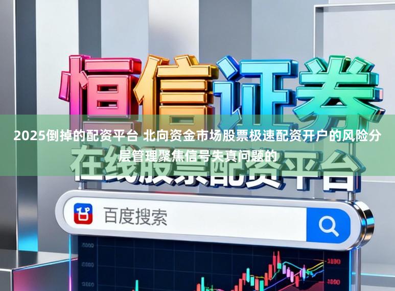 2025倒掉的配资平台 北向资金市场股票极速配资开户的风险分层管理聚焦信号失真问题的