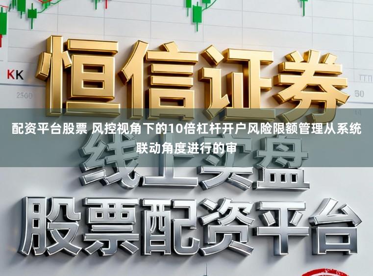 配资平台股票 风控视角下的10倍杠杆开户风险限额管理从系统联动角度进行的审