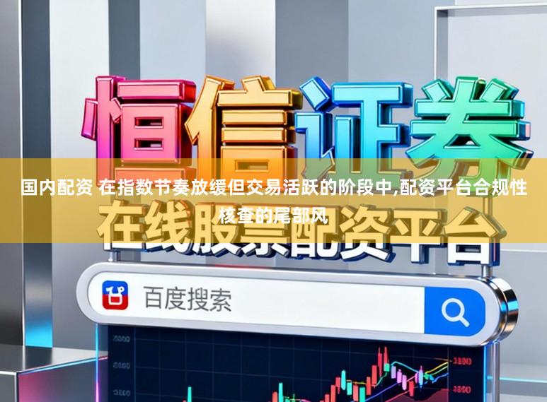 国内配资 在指数节奏放缓但交易活跃的阶段中，配资平台合规性核查的尾部风