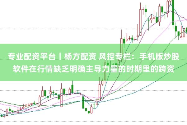 专业配资平台丨杨方配资 风控专栏：手机版炒股软件在行情缺乏明确主导力量的时期里的跨资