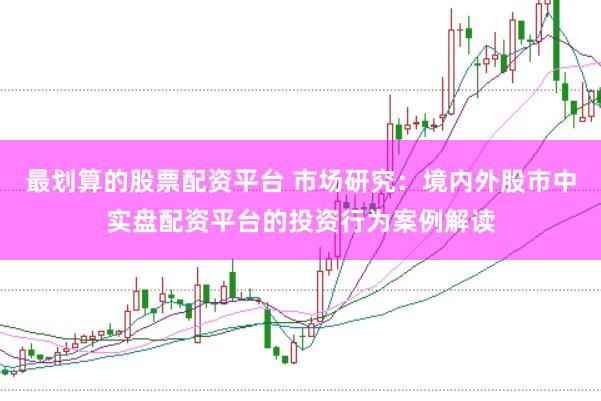最划算的股票配资平台 市场研究:境内外股市中实盘配资平台的投资行为案例解读