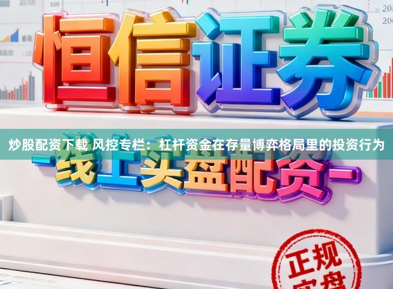 炒股配资下载 风控专栏：杠杆资金在存量博弈格局里的投资行为