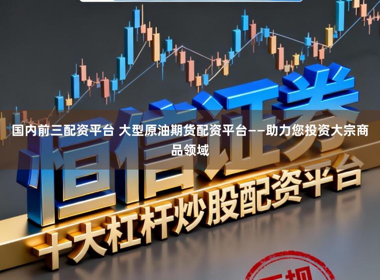 国内前三配资平台 大型原油期货配资平台——助力您投资大宗商品领域