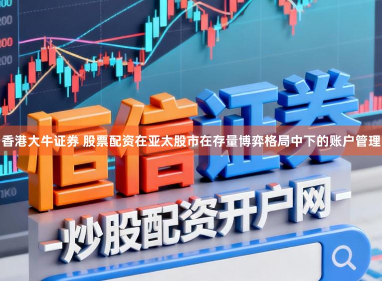 香港大牛证券 股票配资在亚太股市在存量博弈格局中下的账户管理