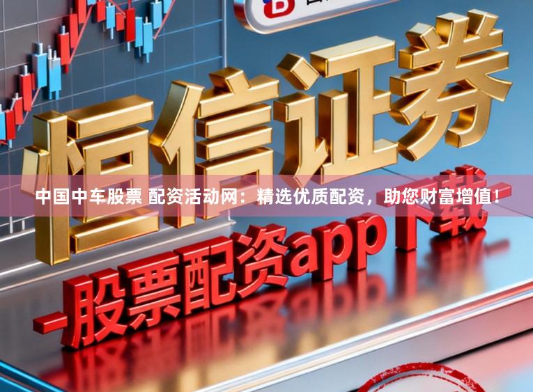 中国中车股票 配资活动网：精选优质配资，助您财富增值！